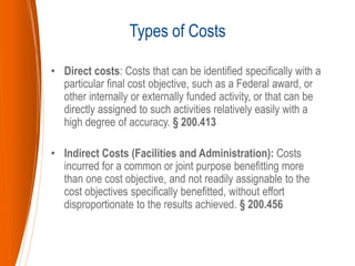 • Direct costs: Costs that can be identified specifically with a
particular final cost objective, such as a Federal award, or
other internally or externally funded activity, or that can be
directly assigned to such activities relatively easily with a
high degree of accuracy. § 200.413
• Indirect Costs (Facilities and Administration): Costs
incurred for a common or joint purpose benefitting more
than one cost objective, and not readily assignable to the
cost objectives specifically benefitted, without effort
disproportionate to the results achieved. § 200.456
Types of Costs
 