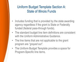 • Includes funding that is provided by the state awarding
agency regardless if the grant is State or Federally
funded (federal pass-through funds).
• The standard budget line item definitions are consistent
with the Uniform Administrative Guidance.
• The line items that are not applicable to the grant
program are “grayed out”.
• The Uniform Budget Template provides a space for
Program-Specific line items.
Uniform Budget Template Section A:
State of Illinois Funds
 