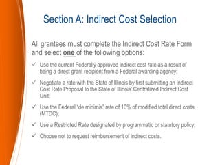 All grantees must complete the Indirect Cost Rate Form
and select one of the following options:
 Use the current Federally approved indirect cost rate as a result of
being a direct grant recipient from a Federal awarding agency;
 Negotiate a rate with the State of Illinois by first submitting an Indirect
Cost Rate Proposal to the State of Illinois’ Centralized Indirect Cost
Unit;
 Use the Federal “de minimis” rate of 10% of modified total direct costs
(MTDC);
 Use a Restricted Rate designated by programmatic or statutory policy;
 Choose not to request reimbursement of indirect costs.
Section A: Indirect Cost Selection
 