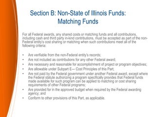 For all Federal awards, any shared costs or matching funds and all contributions,
including cash and third party in-kind contributions, must be accepted as part of the non-
Federal entity’s cost sharing or matching when such contributions meet all of the
following criteria:
• Are verifiable from the non-Federal entity’s records;
• Are not included as contributions for any other Federal award;
• Are necessary and reasonable for accomplishment of project or program objectives;
• Are allowable under Subpart E— Cost Principles of this Part;
• Are not paid by the Federal government under another Federal award, except where
the Federal statute authorizing a program specifically provides that Federal funds
made available for such program can be applied to matching or cost sharing
requirements of other Federal programs;
• Are provided for in the approved budget when required by the Federal awarding
agency; and
• Conform to other provisions of this Part, as applicable.
Section B: Non-State of Illinois Funds:
Matching Funds
 