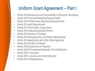 • Article XII Maintenance and Accessibility of Records; Monitoring
• Article XIII Financial Reporting Requirements
• Article XIV Performance Reporting Requirements
• Article XV Audit Requirement
• Article XVI Termination; Suspension
• Article XVII Subcontracts/Sub-Grants
• Article XVIII Notice of Change
• Article XIX Reorganization and Board Membership
• Article XX Agreements with other State Agencies
• Article XXI Conflict of Interest
• Article XXII Equipment or Property
• Article XXIII Promotional Materials; Prior Notification
• Article XXIV Insurance
• Article XXV Lawsuits and Indemnification
• Article XXVI Miscellaneous
Uniform Grant Agreement – Part I
 