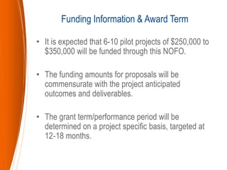 • It is expected that 6-10 pilot projects of $250,000 to
$350,000 will be funded through this NOFO.
• The funding amounts for proposals will be
commensurate with the project anticipated
outcomes and deliverables.
• The grant term/performance period will be
determined on a project specific basis, targeted at
12‐18 months.
Funding Information & Award Term
 