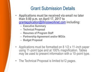 • Applications must be received via email no later
than 5:00 p.m. on April 17, 2017 to
grantapplication@illinoisworknet.com including:
– Executive Summary
– Technical Proposal
– Resumes of Program Staff
– Partnership Agreement and/or MOUs
– Budget Proposal
• Applications must be formatted on 8 1/2 x 11‐inch paper
using 11‐point type and at 100% magnification. Tables
may be used to present information with a 10‐point type.
• The Technical Proposal is limited to12 pages.
Grant Submission Details
 