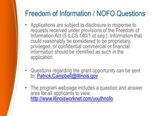 • Applications are subject to disclosure in response to
requests received under provisions of the Freedom of
Information Act (5 ILCS 140/1 et seq.). Information that
could reasonably be considered to be proprietary,
privileged, or confidential commercial or financial
information should be identified as such in the
application.
• Questions regarding the grant opportunity can be sent
to: Patrick.Campbell@Illinois.gov.
• The program webpage includes a question and answer
area for all applicants to view.
http://www.illinoisworknet.com/youthnofo
Freedom of Information / NOFO Questions
 