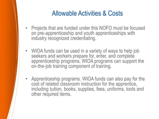 • Projects that are funded under this NOFO must be focused
on pre‐apprenticeship and youth apprenticeships with
industry recognized credentialing.
• WIOA funds can be used in a variety of ways to help job
seekers and workers prepare for, enter, and complete
apprenticeship programs. WIOA programs can support the
on‐the‐job training component of training.
• Apprenticeship programs. WIOA funds can also pay for the
cost of related classroom instruction for the apprentice,
including tuition, books, supplies, fees, uniforms, tools and
other required items.
Allowable Activities & Costs
 