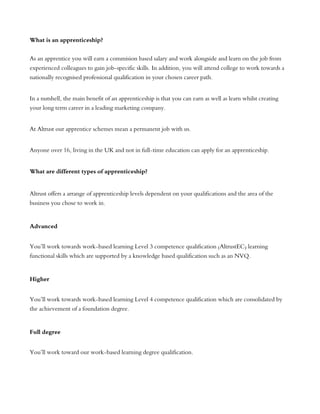 What is an apprenticeship?
As an apprentice you will earn a commision based salary and work alongside and learn on the job from
experienced colleagues to gain job-specific skills. In addition, you will attend college to work towards a
nationally recognised professional qualification in your chosen career path.
In a nutshell, the main benefit of an apprenticeship is that you can earn as well as learn whilst creating
your long term career in a leading marketing company.
At Altrust our apprentice schemes mean a permanent job with us.
Anyone over 16, living in the UK and not in full-time education can apply for an apprenticeship.
What are different types of apprenticeship?
Altrust offers a arrange of apprenticeship levels dependent on your qualifications and the area of the
business you chose to work in.
Advanced
You’ll work towards work-based learning Level 3 competence qualification (AltrustEC) learning
functional skills which are supported by a knowledge based qualification such as an NVQ.
Higher
You’ll work towards work-based learning Level 4 competence qualification which are consolidated by
the achievement of a foundation degree.
Full degree
You’ll work toward our work-based learning degree qualification.
 