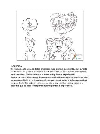 ,QWHUQDGRVYV3DVDQWtDVYV3UiFWLFDVGH(VSHFLDOLGDG 
/DH[SHULHQFLDHQODPDRUtDGHODVSURIHVLRQHVVHJHQHUDDOLQYROXFUDUDO 
SULQFLSLDQWHHQSURHFWRVEDMRXQDPELHQWHFRQWURODGRGRQGHORTXHVHHVSHUD 
GHOMRYHQSURIHVLRQDOHVTXHFRQWLQ~HVXSURFHVRGHDSUHQGL]DMHGHIRUPD 
VXSHUYLVDGDKDVWDTXHGHPXHVWUHVXVFDSDFLGDGHVDOJXQRVHMHPSORVHQHVWD 
iUHDORVHQFRQWUDPRVHQHOLQWHUQDGRTXHKDFHQORVPpGLFRVRHQODVSDVDQWtDV 
TXHKDFHQORVDERJDGRV 
/DVHPSUHVDVGHEHQWUDQVIRUPDUVXVSURFHVRVSDUDDEULUHOHVSDFLRHQHOTXH 
SULQFLSLDQWHVFRQWLQ~HQVXSURFHVRGHDSUHQGL]DMHOXHJRGHSUHSDUDUVHGHHVWD 
UHDOLGDGQDFLyHQHOHOSURJUDPDGHDSUHQGLFHVGH3HUQL[HOFXDOWRPD 
SULQFLSLDQWHVPHGLDQWHXQDVHULHGHSURHFWRVFRQWURODGRVPXFKR 
³FRDFKLQJ´OHVSUHSDUDSDUDHODPELHQWHHPSUHVDULDO 
 