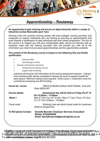 Apprenticeship – Routeway
An opportunity to gain training and secure an Apprenticeship within a variety of
Industries across Newcastle upon Tyne
Working Links are currently working closely with local colleges, training providers and
employers to support individuals who are looking at securing an apprenticeship and
work towards a qualification to help individuals with their career progression. The aim of
the course is to support you with your employability skills, secure an interview with an
employer meet with the training providers who will provide you with all of the
information you need to know about apprenticeships and the opportunities available.
The content of the Routeway course is based on the following City and Guilds
qualification
• Interview Skills
• Contributing to a team
• Business and Customer awareness
• Introduction to Customer service
• Support with CV Writing
Learners will be given full information at the course assessment session. Literacy
and numeracy tests will be completed to assess the level of support needed for
each person. Minimum literacy level required - Entry Level 3. Customers must not
currently be accessing any SFA funding.
Venue for: course YMCA 53 Bedford Street, North Shields, Tyne and
Wear NE29 0AT
Course details Assessment day will be held on Friday the 6th
of
Oct 10:00am – 12:00pm
Week 1 Mon 9th
Oct/ Tue 10th
of Oct / Wed 11th
Oct / Thurs 12th
Oct /
Fri 13th
Oct 10:00am – 16:00pm
Travel costs: Working Links will refund travel costs for customers
whilst on programme.
To Ref please Contact Danielle Bennett / Employer Services Consultant
Mobile: 07525200549
Email: Danielle.bennett@workinglinks.co.uk
Eligibility: must be a UK resident for 3 years, Candidates must have reached 19yrs
3 referrals only for 18 year old candidates. Unemployed and be in receipt of JSA or E
To refer candidates please ring 01429 857500
Eligibility: must be a UK resident for 3 years, Candidates must be 18+ yrs (3 referrals accepted for clients
born after 31/8/1997). Unemployed and be in receipt of JSA , UC, IS or ESA (WRAG). We can also
support 19-23 year olds who meet the above criteria but are not claiming an active benefit. MUST provide
proof of unemployment, address and DOB.
 