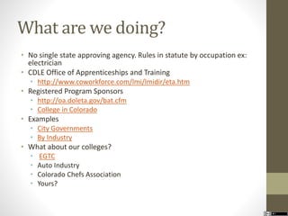 What are we doing? 
• No single state approving agency. Rules in statute by occupation ex: 
electrician 
• CDLE Office of Apprenticeships and Training 
• http://www.coworkforce.com/lmi/lmidir/eta.htm 
• Registered Program Sponsors 
• http://oa.doleta.gov/bat.cfm 
• College in Colorado 
• Examples 
• City Governments 
• By Industry 
• What about our colleges? 
• EGTC 
• Auto Industry 
• Colorado Chefs Association 
• Yours? 
 