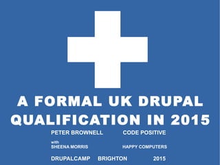 A FORMAL UK DRUPAL
QUALIFICATION IN 2015
PETER BROWNELL CODE POSITIVE
with
SHEENA MORRIS HAPPY COMPUTERS
DRUPALCAMP BRIGHTON 2015
 