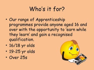 Who’s it for?
• Our range of Apprenticeship
programmes provide anyone aged 16 and
over with the opportunity to ‘earn while
they learn’ and gain a recognised
qualification.
• 16/18 yr olds
• 19-25 yr olds
• Over 25s
 