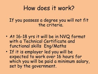 How does it work?
If you possess a degree you will not fit
the criteria.
• At 16-18 yrs it will be in NVQ format
with a Technical Certificate and
functional skills Eng/Maths
• If it is employer led you will be
expected to work over 16 hours for
which you will be paid a minimum salary,
set by the government.
 