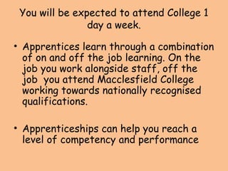 You will be expected to attend College 1
day a week.
• Apprentices learn through a combination
of on and off the job learning. On the
job you work alongside staff, off the
job you attend Macclesfield College
working towards nationally recognised
qualifications.
• Apprenticeships can help you reach a
level of competency and performance
 