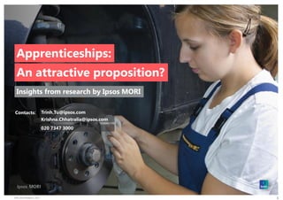 EWS Skills Research | 2017
© 2016 Ipsos. All rights reserved. Contains Ipsos' Confidential and Proprietary information
and may not be disclosed or reproduced without the prior written consent of Ipsos.
1
Apprenticeships:
An attractive proposition?
Insights from research by Ipsos MORI
Contacts: Trinh.Tu@ipsos.com
Krishna.Chhatralia@ipsos.com
020 7347 3000
 