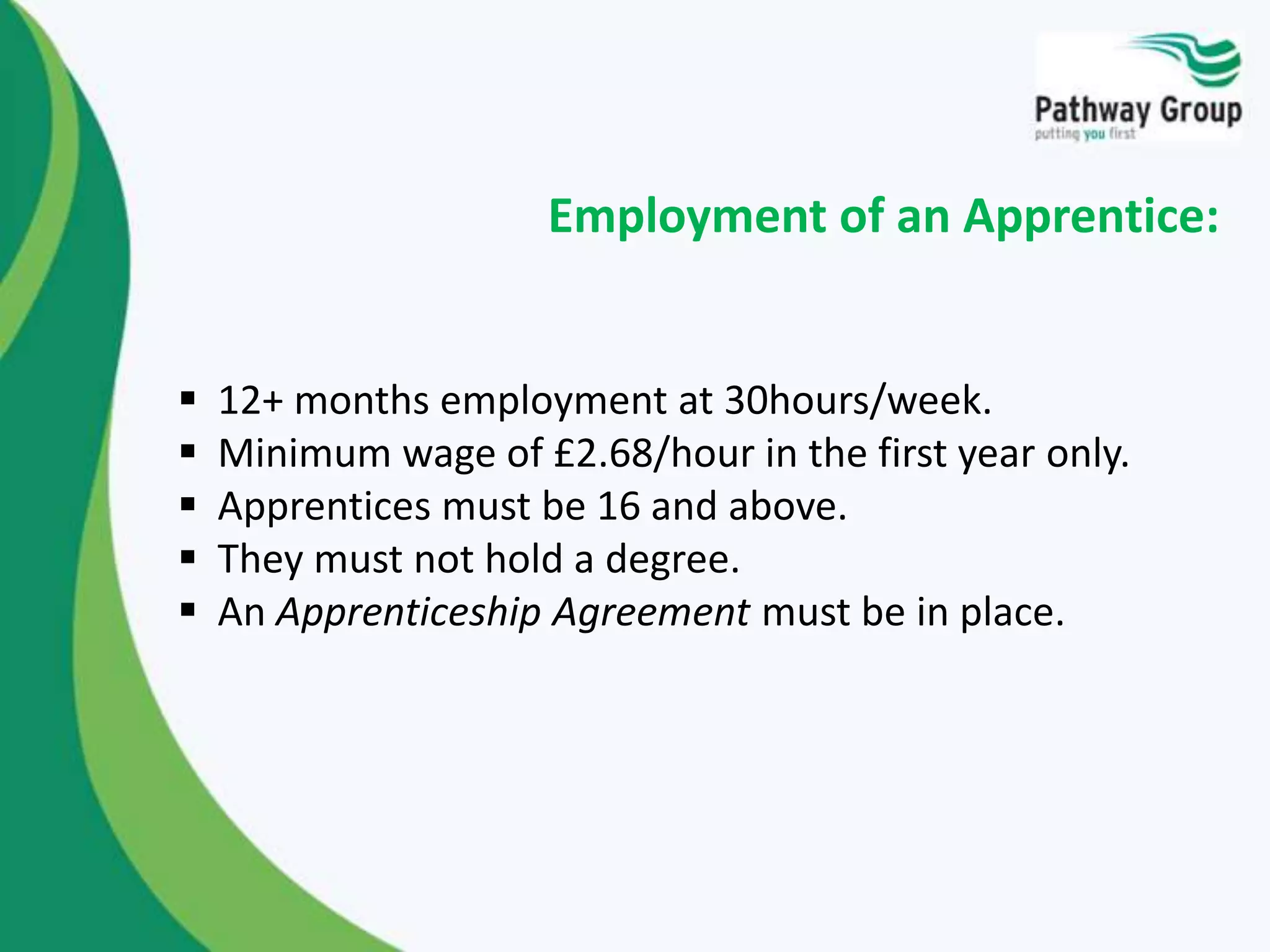  12+ months employment at 30hours/week.
 Minimum wage of £2.68/hour in the first year only.
 Apprentices must be 16 and above.
 They must not hold a degree.
 An Apprenticeship Agreement must be in place.
Employment of an Apprentice:
 