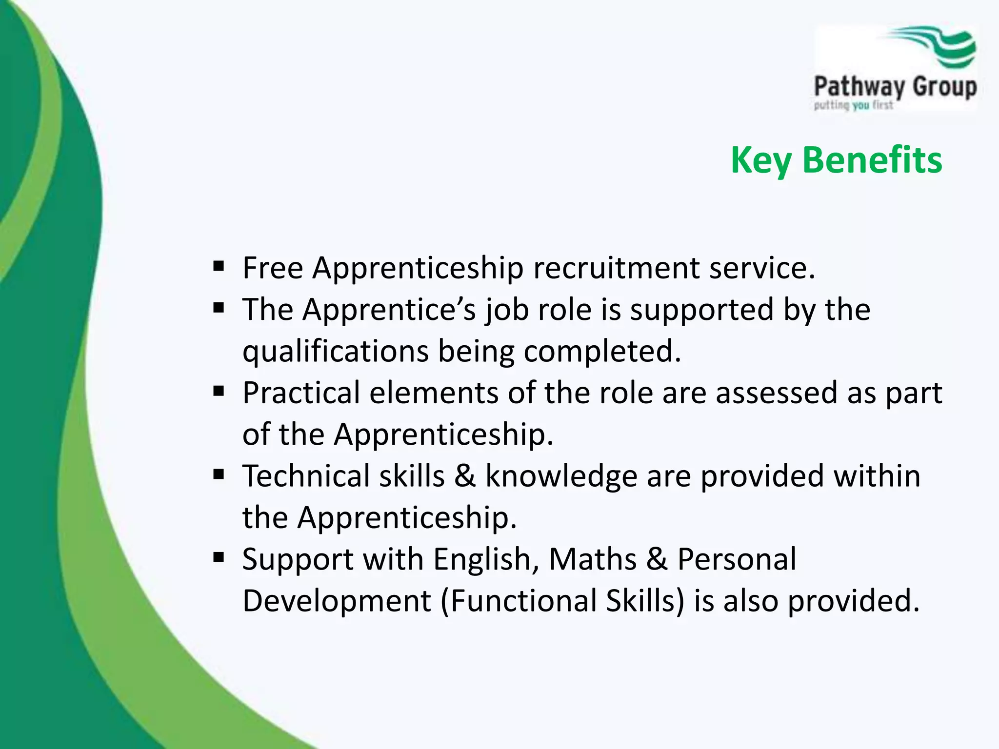  Free Apprenticeship recruitment service.
 The Apprentice’s job role is supported by the
qualifications being completed.
 Practical elements of the role are assessed as part
of the Apprenticeship.
 Technical skills & knowledge are provided within
the Apprenticeship.
 Support with English, Maths & Personal
Development (Functional Skills) is also provided.
Key Benefits
 