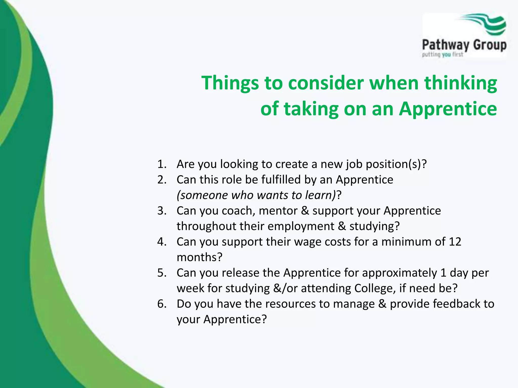 1. Are you looking to create a new job position(s)?
2. Can this role be fulfilled by an Apprentice
(someone who wants to learn)?
3. Can you coach, mentor & support your Apprentice
throughout their employment & studying?
4. Can you support their wage costs for a minimum of 12
months?
5. Can you release the Apprentice for approximately 1 day per
week for studying &/or attending College, if need be?
6. Do you have the resources to manage & provide feedback to
your Apprentice?
Things to consider when thinking
of taking on an Apprentice
 