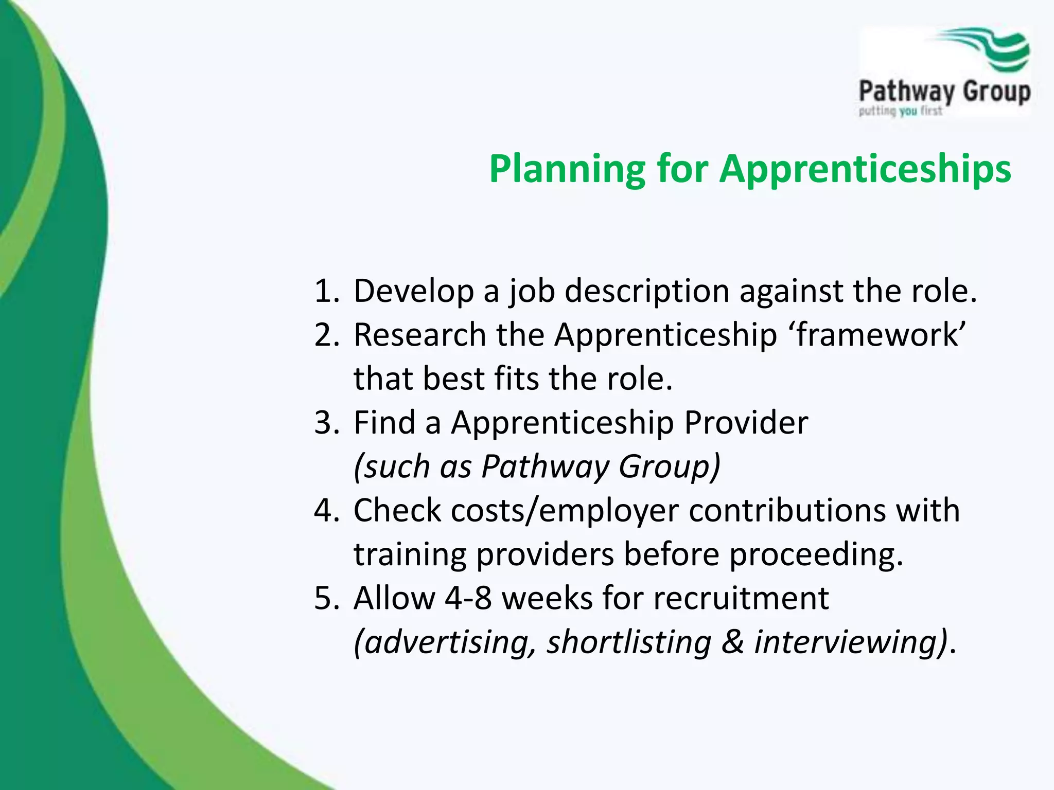 1. Develop a job description against the role.
2. Research the Apprenticeship ‘framework’
that best fits the role.
3. Find a Apprenticeship Provider
(such as Pathway Group)
4. Check costs/employer contributions with
training providers before proceeding.
5. Allow 4-8 weeks for recruitment
(advertising, shortlisting & interviewing).
Planning for Apprenticeships
 