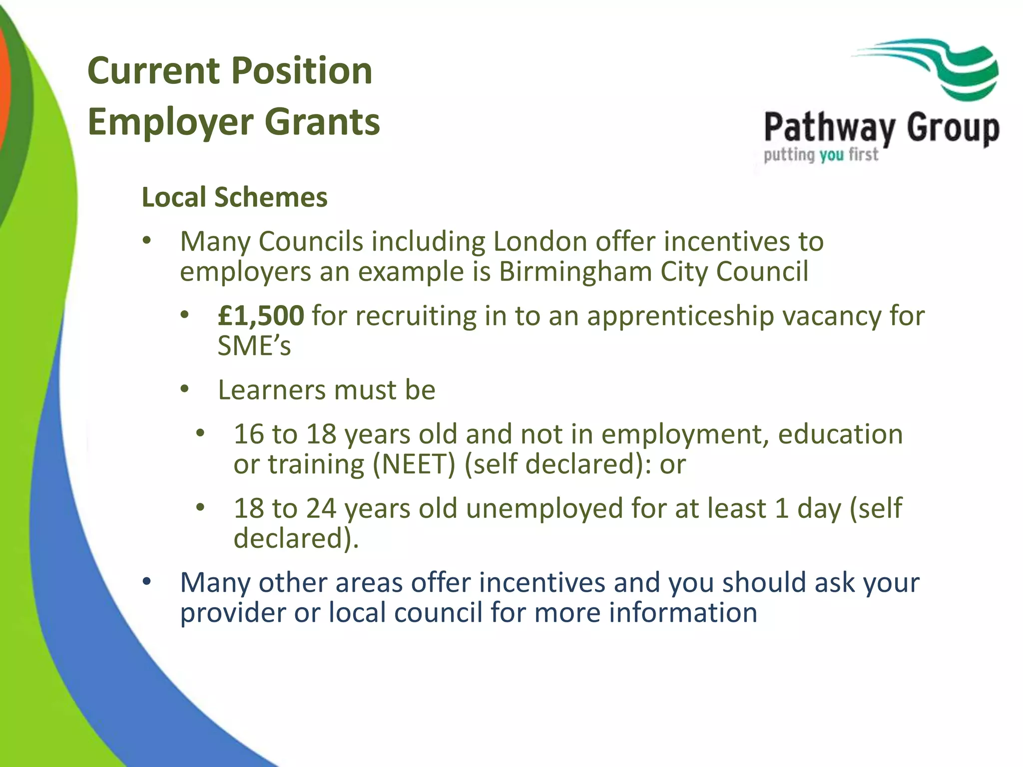 Current Position
Employer Grants
Local Schemes
• Many Councils including London offer incentives to
employers an example is Birmingham City Council
• £1,500 for recruiting in to an apprenticeship vacancy for
SME’s
• Learners must be
• 16 to 18 years old and not in employment, education
or training (NEET) (self declared): or
• 18 to 24 years old unemployed for at least 1 day (self
declared).
• Many other areas offer incentives and you should ask your
provider or local council for more information
 