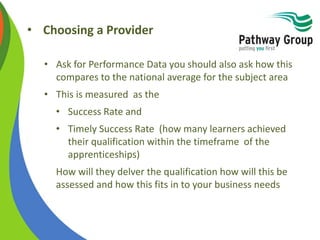 • Choosing a Provider
• Ask for Performance Data you should also ask how this
compares to the national average for the subject area
• This is measured as the
• Success Rate and
• Timely Success Rate (how many learners achieved
their qualification within the timeframe of the
apprenticeships)
How will they delver the qualification how will this be
assessed and how this fits in to your business needs
 