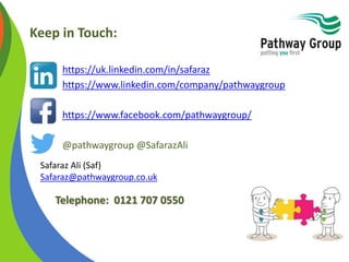 Keep in Touch:
• https://uk.linkedin.com/in/safaraz
• https://www.linkedin.com/company/pathwaygroup
• https://www.facebook.com/pathwaygroup/
• @pathwaygroup @SafarazAli
Safaraz Ali (Saf)
Safaraz@pathwaygroup.co.uk
Telephone: 0121 707 0550
 