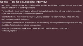 Netflix - Tips for a successful interview
• Ask clarifying questions – we ask question before we start, we are here to explain anything, use us as a
resource and ask us to clarifying questions.
• Think out loud – share your thoughts with us, knowing what your thinking will help us be better partner
to you. Make the interview a collaborative experience.
• Open to feedback - if your interviewer gives you any feedback, we recommend you reflect on it. You
don’t need to agree with everything.
• If you're stuck, step back and re-evaluate - if you are working and things are becoming harder than they
should be. Take time to re-evaluate your approach.
• Don’t give up - we want to work with someone with grit, determination and a mindset to
continually improve.
 