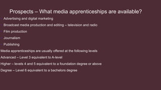 Prospects – What media apprenticeships are available?
• Advertising and digital marketing
• Broadcast media production and editing – television and radio
• Film production
• Journalism
• Publishing
Media apprenticeships are usually offered at the following levels
Advanced – Level 3 equivalent to A-level
Higher – levels 4 and 5 equivalent to a foundation degree or above
Degree – Level 6 equivalent to a bachelors degree
 