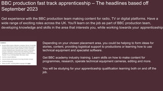 BBC production fast track apprenticeship – The headlines based off
September 2023
Get experience with the BBC production team making content for radio, TV or digital platforms. Have a
wide range of exciting roles across the UK. You'll learn on the job as part of BBC production team,
developing knowledge and skills in the area that interests you, while working towards your apprenticeship.
Depending on your chosen placement area, you could be helping to form ideas for
stories, content, providing logistical support to productions or learning how to use
technical equipment and specialist software.
Get BBC academy industry training. Learn skills on how to make content for
programmes, research, operate technical equipment cameras, editing and more.
You will be studying for your apprenticeship qualification learning both on and off the
job.
 