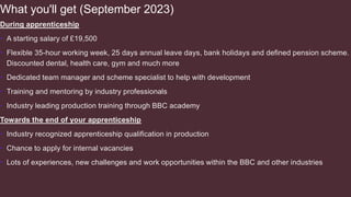 What you'll get (September 2023)
During apprenticeship
• A starting salary of £19,500
• Flexible 35-hour working week, 25 days annual leave days, bank holidays and defined pension scheme.
Discounted dental, health care, gym and much more
• Dedicated team manager and scheme specialist to help with development
• Training and mentoring by industry professionals
• Industry leading production training through BBC academy
Towards the end of your apprenticeship
• Industry recognized apprenticeship qualification in production
• Chance to apply for internal vacancies
• Lots of experiences, new challenges and work opportunities within the BBC and other industries
 