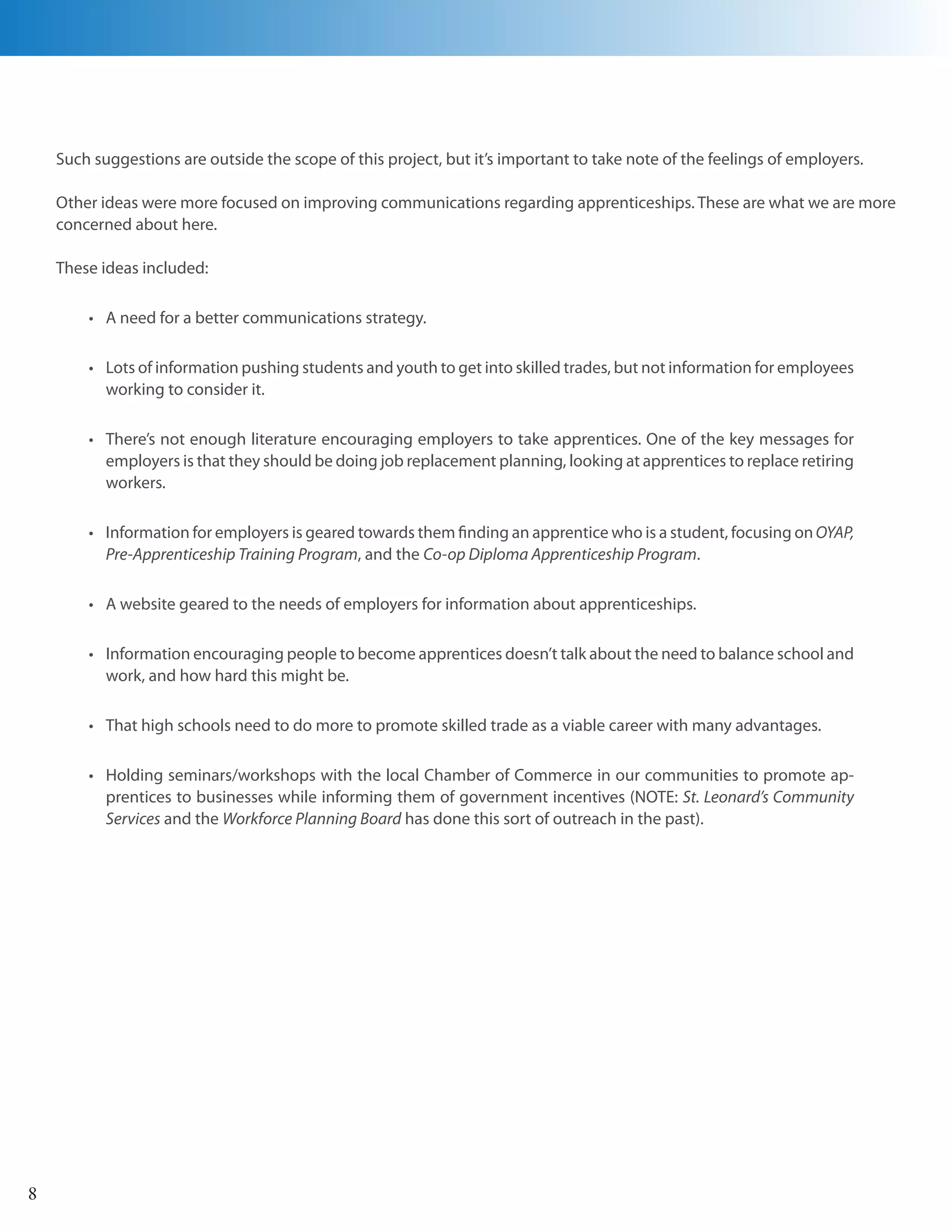 Such suggestions are outside the scope of this project, but it’s important to take note of the feelings of employers.

    Other ideas were more focused on improving communications regarding apprenticeships. These are what we are more
    concerned about here.

    These ideas included:

        •	 A need for a better communications strategy.

        •	 Lots of information pushing students and youth to get into skilled trades, but not information for employees
           working to consider it.

        •	 There’s not enough literature encouraging employers to take apprentices. One of the key messages for
           employers is that they should be doing job replacement planning, looking at apprentices to replace retiring
           workers.

        •	 Information for employers is geared towards them finding an apprentice who is a student, focusing on OYAP,
           Pre-Apprenticeship Training Program, and the Co-op Diploma Apprenticeship Program.

        •	 A website geared to the needs of employers for information about apprenticeships.

        •	 Information encouraging people to become apprentices doesn’t talk about the need to balance school and
           work, and how hard this might be.

        •	 That high schools need to do more to promote skilled trade as a viable career with many advantages.

        •	 Holding seminars/workshops with the local Chamber of Commerce in our communities to promote ap-
           prentices to businesses while informing them of government incentives (NOTE: St. Leonard’s Community
           Services and the Workforce Planning Board has done this sort of outreach in the past).




8
 