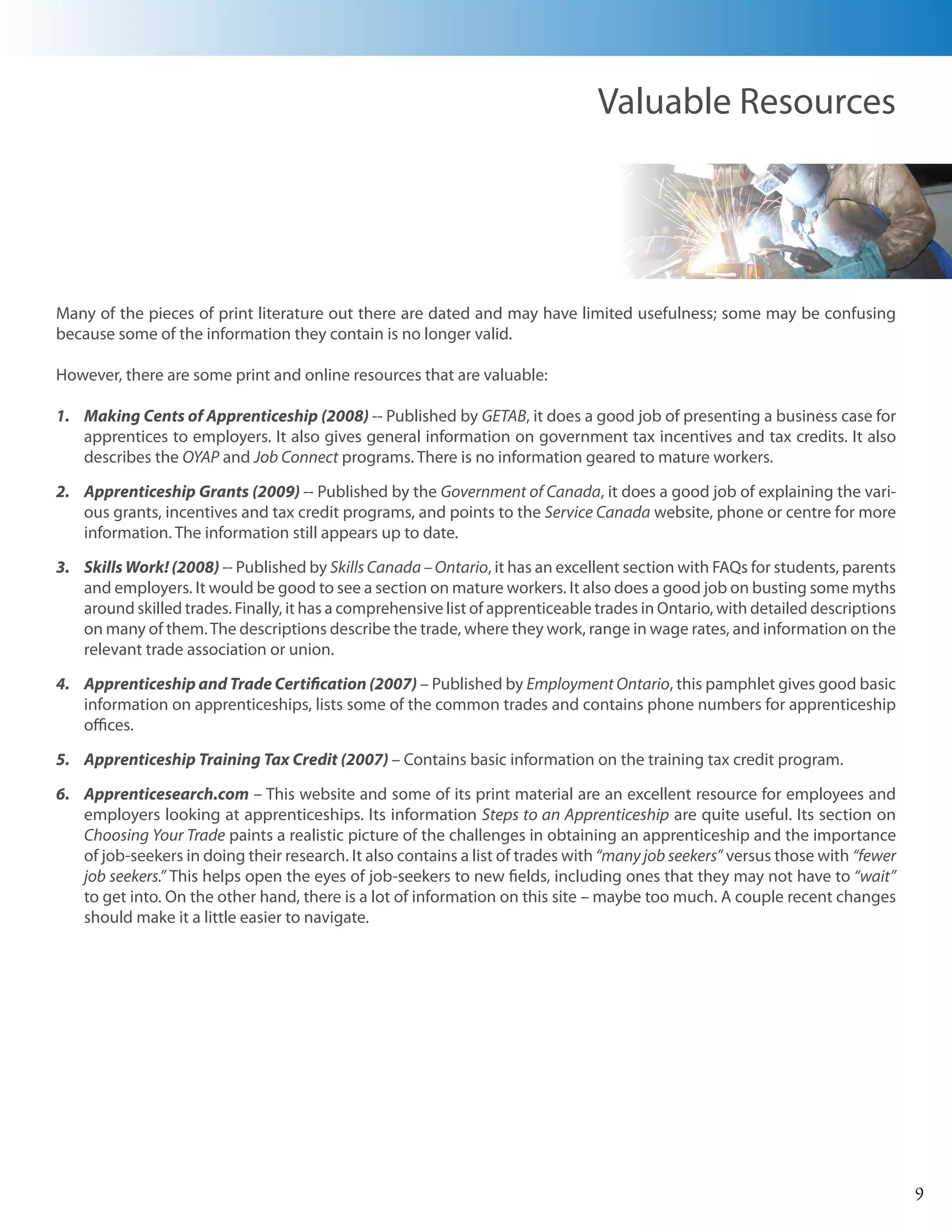 Valuable Resources




Many of the pieces of print literature out there are dated and may have limited usefulness; some may be confusing
because some of the information they contain is no longer valid.

However, there are some print and online resources that are valuable:

1. Making Cents of Apprenticeship (2008) -- Published by GETAB, it does a good job of presenting a business case for
   apprentices to employers. It also gives general information on government tax incentives and tax credits. It also
   describes the OYAP and Job Connect programs. There is no information geared to mature workers.

2. Apprenticeship Grants (2009) -- Published by the Government of Canada, it does a good job of explaining the vari-
   ous grants, incentives and tax credit programs, and points to the Service Canada website, phone or centre for more
   information. The information still appears up to date.

3. Skills Work! (2008) -- Published by Skills Canada – Ontario, it has an excellent section with FAQs for students, parents
   and employers. It would be good to see a section on mature workers. It also does a good job on busting some myths
   around skilled trades. Finally, it has a comprehensive list of apprenticeable trades in Ontario, with detailed descriptions
   on many of them. The descriptions describe the trade, where they work, range in wage rates, and information on the
   relevant trade association or union.

4. Apprenticeship and Trade Certification (2007) – Published by Employment Ontario, this pamphlet gives good basic
   information on apprenticeships, lists some of the common trades and contains phone numbers for apprenticeship
   offices.

5. Apprenticeship Training Tax Credit (2007) – Contains basic information on the training tax credit program.

6. Apprenticesearch.com – This website and some of its print material are an excellent resource for employees and
   employers looking at apprenticeships. Its information Steps to an Apprenticeship are quite useful. Its section on
   Choosing Your Trade paints a realistic picture of the challenges in obtaining an apprenticeship and the importance
   of job-seekers in doing their research. It also contains a list of trades with “many job seekers” versus those with “fewer
   job seekers.” This helps open the eyes of job-seekers to new fields, including ones that they may not have to “wait”
   to get into. On the other hand, there is a lot of information on this site – maybe too much. A couple recent changes
   should make it a little easier to navigate.




                                                                                                                                 9
 