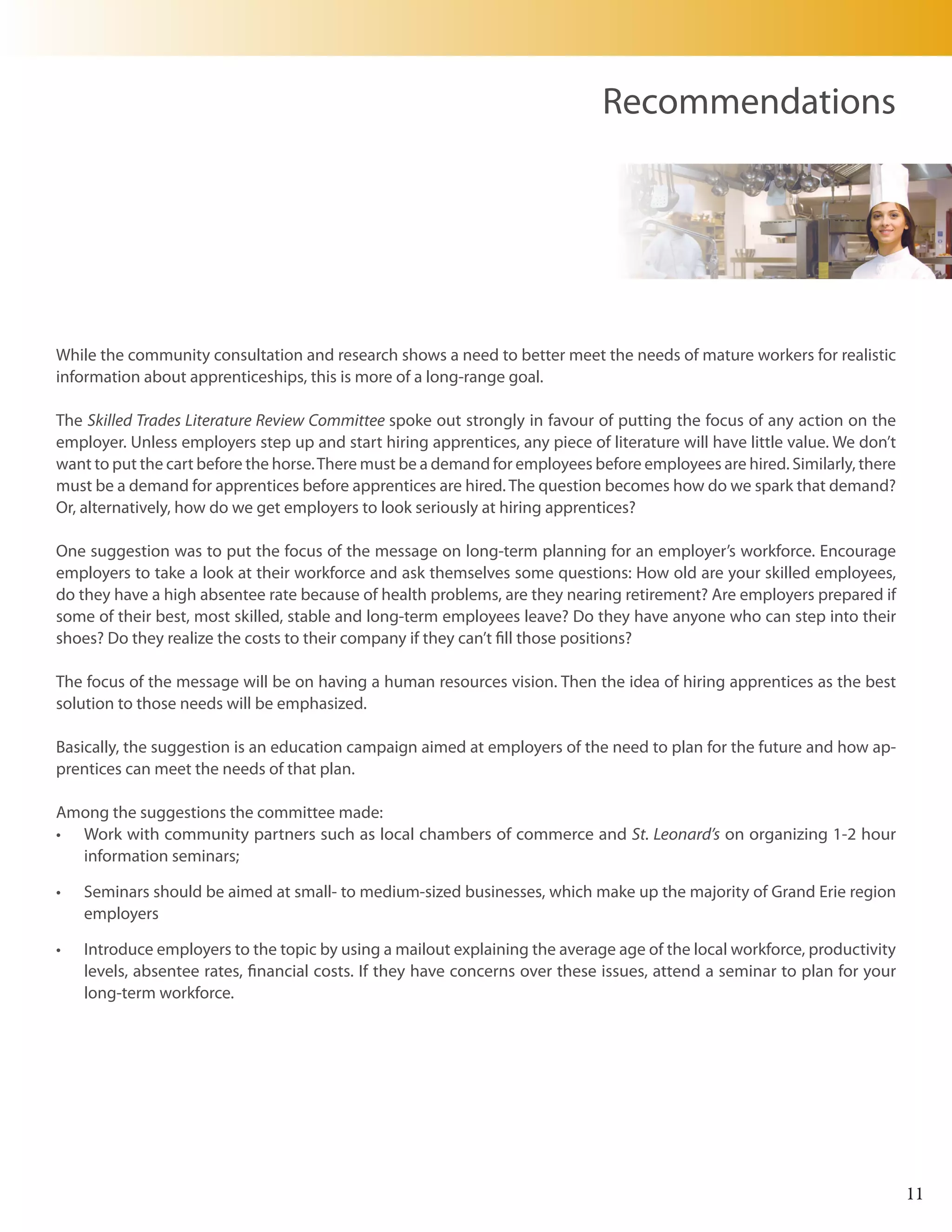 Recommendations




While the community consultation and research shows a need to better meet the needs of mature workers for realistic
information about apprenticeships, this is more of a long-range goal.

The Skilled Trades Literature Review Committee spoke out strongly in favour of putting the focus of any action on the
employer. Unless employers step up and start hiring apprentices, any piece of literature will have little value. We don’t
want to put the cart before the horse. There must be a demand for employees before employees are hired. Similarly, there
must be a demand for apprentices before apprentices are hired. The question becomes how do we spark that demand?
Or, alternatively, how do we get employers to look seriously at hiring apprentices?

One suggestion was to put the focus of the message on long-term planning for an employer’s workforce. Encourage
employers to take a look at their workforce and ask themselves some questions: How old are your skilled employees,
do they have a high absentee rate because of health problems, are they nearing retirement? Are employers prepared if
some of their best, most skilled, stable and long-term employees leave? Do they have anyone who can step into their
shoes? Do they realize the costs to their company if they can’t fill those positions?

The focus of the message will be on having a human resources vision. Then the idea of hiring apprentices as the best
solution to those needs will be emphasized.

Basically, the suggestion is an education campaign aimed at employers of the need to plan for the future and how ap-
prentices can meet the needs of that plan.

Among the suggestions the committee made:
•	 Work with community partners such as local chambers of commerce and St. Leonard’s on organizing 1-2 hour
   information seminars;

•	   Seminars should be aimed at small- to medium-sized businesses, which make up the majority of Grand Erie region
     employers

•	   Introduce employers to the topic by using a mailout explaining the average age of the local workforce, productivity
     levels, absentee rates, financial costs. If they have concerns over these issues, attend a seminar to plan for your
     long-term workforce.




                                                                                                                            11
 