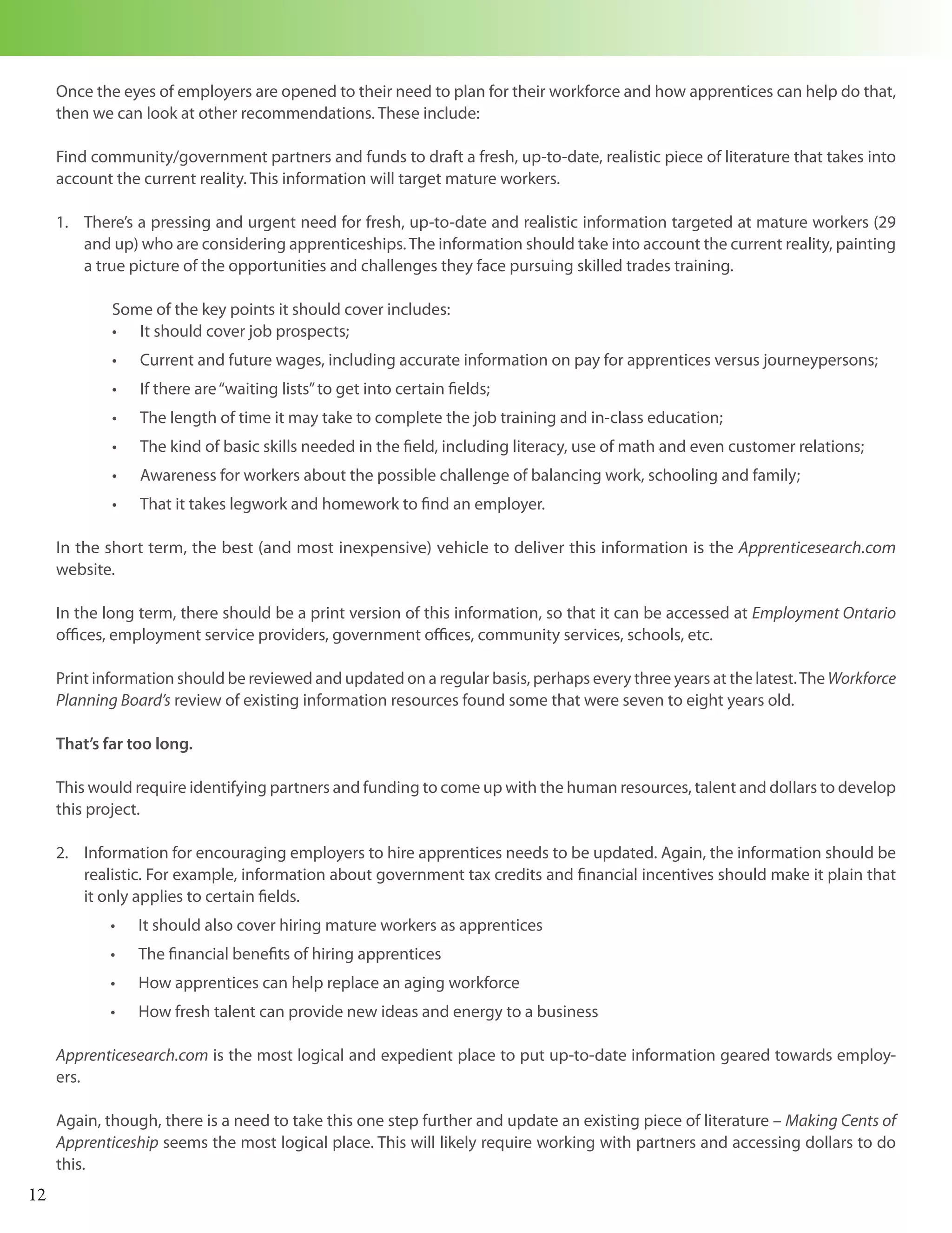 Once the eyes of employers are opened to their need to plan for their workforce and how apprentices can help do that,
     then we can look at other recommendations. These include:

     Find community/government partners and funds to draft a fresh, up-to-date, realistic piece of literature that takes into
     account the current reality. This information will target mature workers.

     1. There’s a pressing and urgent need for fresh, up-to-date and realistic information targeted at mature workers (29
        and up) who are considering apprenticeships. The information should take into account the current reality, painting
        a true picture of the opportunities and challenges they face pursuing skilled trades training.

             Some of the key points it should cover includes:
             •	 It should cover job prospects;
             •	   Current and future wages, including accurate information on pay for apprentices versus journeypersons;
             •	   If there are “waiting lists” to get into certain fields;
             •	   The length of time it may take to complete the job training and in-class education;
             •	   The kind of basic skills needed in the field, including literacy, use of math and even customer relations;
             •	   Awareness for workers about the possible challenge of balancing work, schooling and family;
             •	   That it takes legwork and homework to find an employer.

     In the short term, the best (and most inexpensive) vehicle to deliver this information is the Apprenticesearch.com
     website.

     In the long term, there should be a print version of this information, so that it can be accessed at Employment Ontario
     offices, employment service providers, government offices, community services, schools, etc.

     Print information should be reviewed and updated on a regular basis, perhaps every three years at the latest. The Workforce
     Planning Board’s review of existing information resources found some that were seven to eight years old.

     That’s far too long.

     This would require identifying partners and funding to come up with the human resources, talent and dollars to develop
     this project.

     2. Information for encouraging employers to hire apprentices needs to be updated. Again, the information should be
        realistic. For example, information about government tax credits and financial incentives should make it plain that
        it only applies to certain fields.
            •	    It should also cover hiring mature workers as apprentices
            •	    The financial benefits of hiring apprentices
            •	    How apprentices can help replace an aging workforce
            •	    How fresh talent can provide new ideas and energy to a business

     Apprenticesearch.com is the most logical and expedient place to put up-to-date information geared towards employ-
     ers.

     Again, though, there is a need to take this one step further and update an existing piece of literature – Making Cents of
     Apprenticeship seems the most logical place. This will likely require working with partners and accessing dollars to do
     this.
12
 