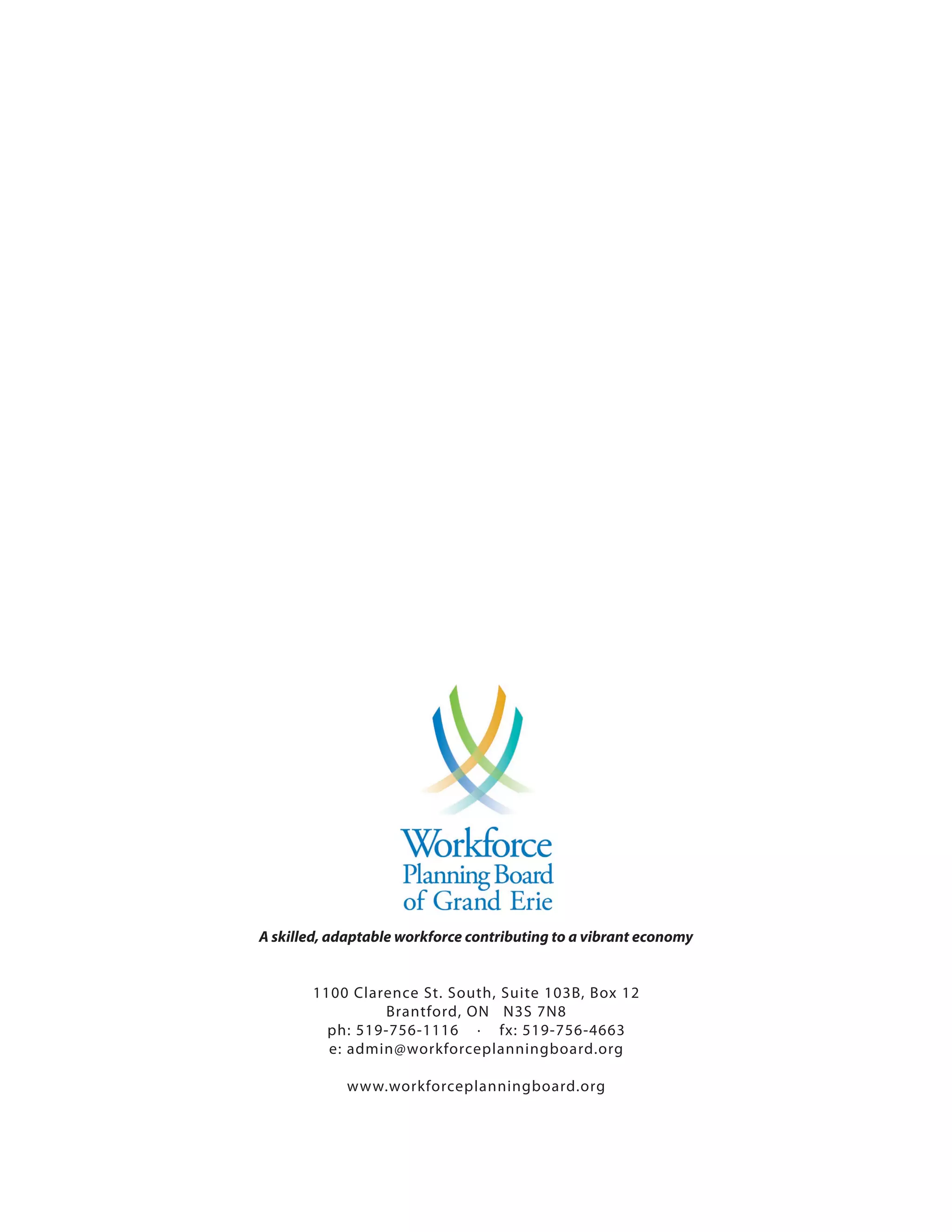 A skilled, adaptable workforce contributing to a vibrant economy


       1100 Clarence St. South, Suite 103B, Box 12
                Brantford, ON N3S 7N8
         ph: 519-756-1116 · fx: 519-756-4663
         e: admin@workforceplanningboard.org

            www.workforceplanningboard.org
 