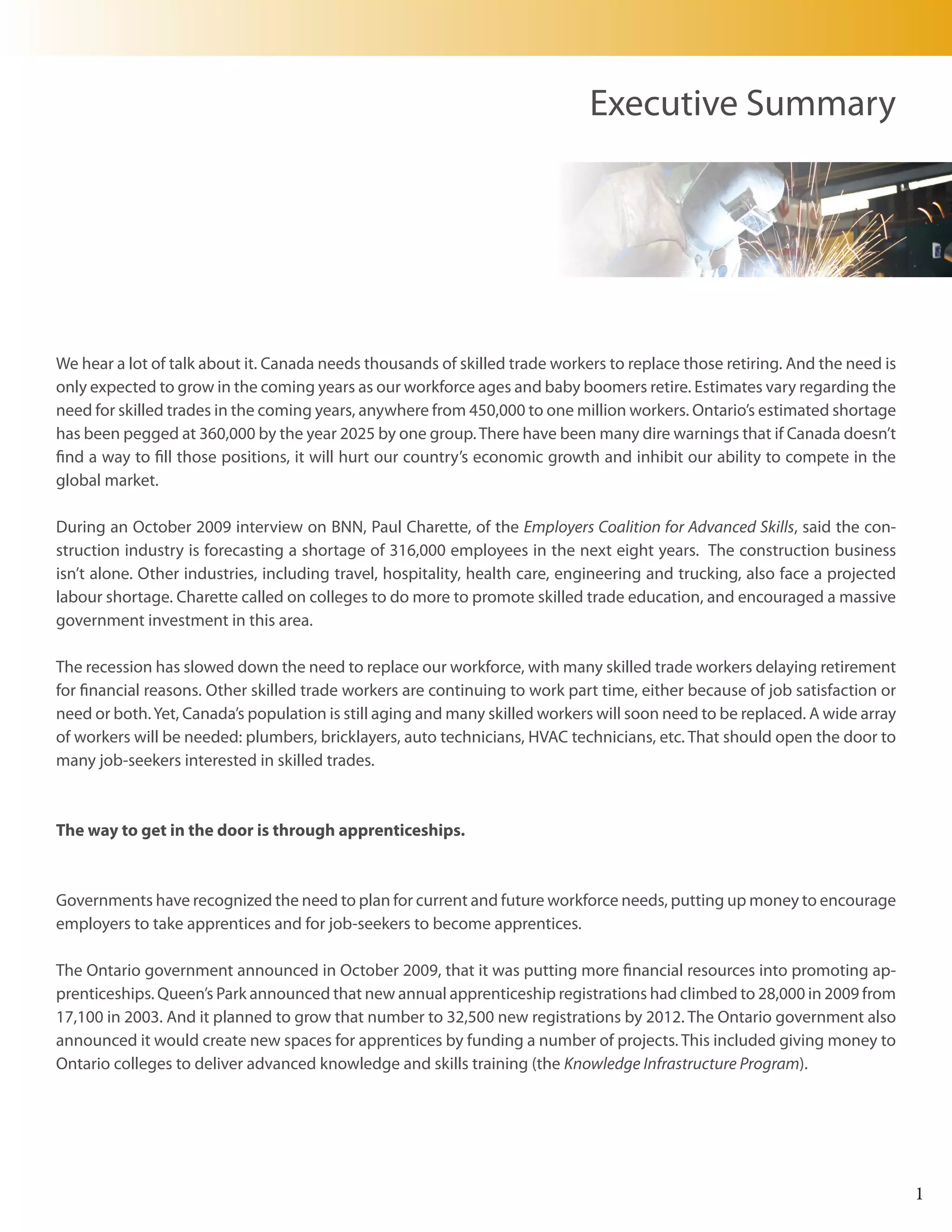 Executive Summary




We hear a lot of talk about it. Canada needs thousands of skilled trade workers to replace those retiring. And the need is
only expected to grow in the coming years as our workforce ages and baby boomers retire. Estimates vary regarding the
need for skilled trades in the coming years, anywhere from 450,000 to one million workers. Ontario’s estimated shortage
has been pegged at 360,000 by the year 2025 by one group. There have been many dire warnings that if Canada doesn’t
find a way to fill those positions, it will hurt our country’s economic growth and inhibit our ability to compete in the
global market.

During an October 2009 interview on BNN, Paul Charette, of the Employers Coalition for Advanced Skills, said the con-
struction industry is forecasting a shortage of 316,000 employees in the next eight years. The construction business
isn’t alone. Other industries, including travel, hospitality, health care, engineering and trucking, also face a projected
labour shortage. Charette called on colleges to do more to promote skilled trade education, and encouraged a massive
government investment in this area.

The recession has slowed down the need to replace our workforce, with many skilled trade workers delaying retirement
for financial reasons. Other skilled trade workers are continuing to work part time, either because of job satisfaction or
need or both. Yet, Canada’s population is still aging and many skilled workers will soon need to be replaced. A wide array
of workers will be needed: plumbers, bricklayers, auto technicians, HVAC technicians, etc. That should open the door to
many job-seekers interested in skilled trades.



The way to get in the door is through apprenticeships.



Governments have recognized the need to plan for current and future workforce needs, putting up money to encourage
employers to take apprentices and for job-seekers to become apprentices.

The Ontario government announced in October 2009, that it was putting more financial resources into promoting ap-
prenticeships. Queen’s Park announced that new annual apprenticeship registrations had climbed to 28,000 in 2009 from
17,100 in 2003. And it planned to grow that number to 32,500 new registrations by 2012. The Ontario government also
announced it would create new spaces for apprentices by funding a number of projects. This included giving money to
Ontario colleges to deliver advanced knowledge and skills training (the Knowledge Infrastructure Program).




                                                                                                                             1
 