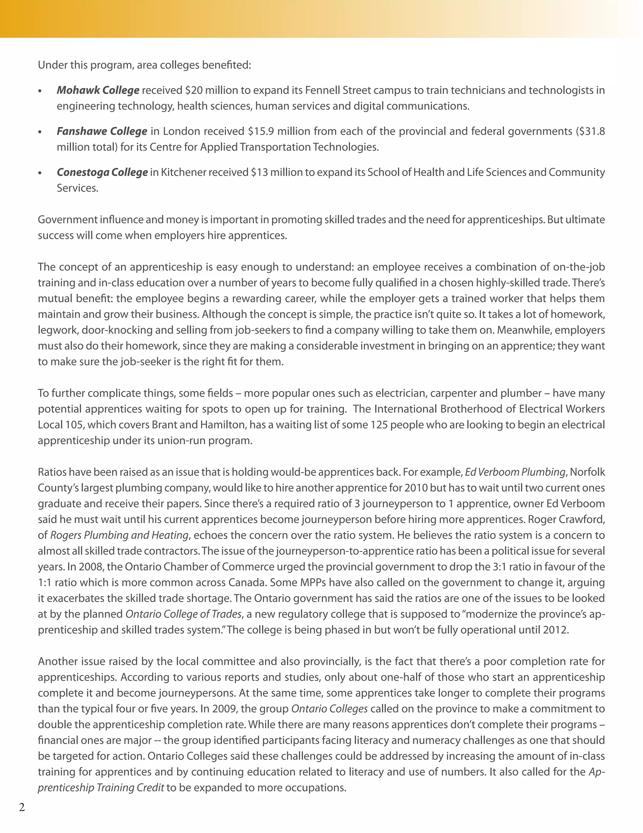 Under this program, area colleges benefited:

    •	   Mohawk College received $20 million to expand its Fennell Street campus to train technicians and technologists in
         engineering technology, health sciences, human services and digital communications.

    •	   Fanshawe College in London received $15.9 million from each of the provincial and federal governments ($31.8
         million total) for its Centre for Applied Transportation Technologies.

    •	   Conestoga College in Kitchener received $13 million to expand its School of Health and Life Sciences and Community
         Services.

    Government influence and money is important in promoting skilled trades and the need for apprenticeships. But ultimate
    success will come when employers hire apprentices.

    The concept of an apprenticeship is easy enough to understand: an employee receives a combination of on-the-job
    training and in-class education over a number of years to become fully qualified in a chosen highly-skilled trade. There’s
    mutual benefit: the employee begins a rewarding career, while the employer gets a trained worker that helps them
    maintain and grow their business. Although the concept is simple, the practice isn’t quite so. It takes a lot of homework,
    legwork, door-knocking and selling from job-seekers to find a company willing to take them on. Meanwhile, employers
    must also do their homework, since they are making a considerable investment in bringing on an apprentice; they want
    to make sure the job-seeker is the right fit for them.

    To further complicate things, some fields – more popular ones such as electrician, carpenter and plumber – have many
    potential apprentices waiting for spots to open up for training. The International Brotherhood of Electrical Workers
    Local 105, which covers Brant and Hamilton, has a waiting list of some 125 people who are looking to begin an electrical
    apprenticeship under its union-run program.

    Ratios have been raised as an issue that is holding would-be apprentices back. For example, Ed Verboom Plumbing, Norfolk
    County’s largest plumbing company, would like to hire another apprentice for 2010 but has to wait until two current ones
    graduate and receive their papers. Since there’s a required ratio of 3 journeyperson to 1 apprentice, owner Ed Verboom
    said he must wait until his current apprentices become journeyperson before hiring more apprentices. Roger Crawford,
    of Rogers Plumbing and Heating, echoes the concern over the ratio system. He believes the ratio system is a concern to
    almost all skilled trade contractors. The issue of the journeyperson-to-apprentice ratio has been a political issue for several
    years. In 2008, the Ontario Chamber of Commerce urged the provincial government to drop the 3:1 ratio in favour of the
    1:1 ratio which is more common across Canada. Some MPPs have also called on the government to change it, arguing
    it exacerbates the skilled trade shortage. The Ontario government has said the ratios are one of the issues to be looked
    at by the planned Ontario College of Trades, a new regulatory college that is supposed to “modernize the province’s ap-
    prenticeship and skilled trades system.” The college is being phased in but won’t be fully operational until 2012.

    Another issue raised by the local committee and also provincially, is the fact that there’s a poor completion rate for
    apprenticeships. According to various reports and studies, only about one-half of those who start an apprenticeship
    complete it and become journeypersons. At the same time, some apprentices take longer to complete their programs
    than the typical four or five years. In 2009, the group Ontario Colleges called on the province to make a commitment to
    double the apprenticeship completion rate. While there are many reasons apprentices don’t complete their programs –
    financial ones are major -- the group identified participants facing literacy and numeracy challenges as one that should
    be targeted for action. Ontario Colleges said these challenges could be addressed by increasing the amount of in-class
    training for apprentices and by continuing education related to literacy and use of numbers. It also called for the Ap-
    prenticeship Training Credit to be expanded to more occupations.
2
 
