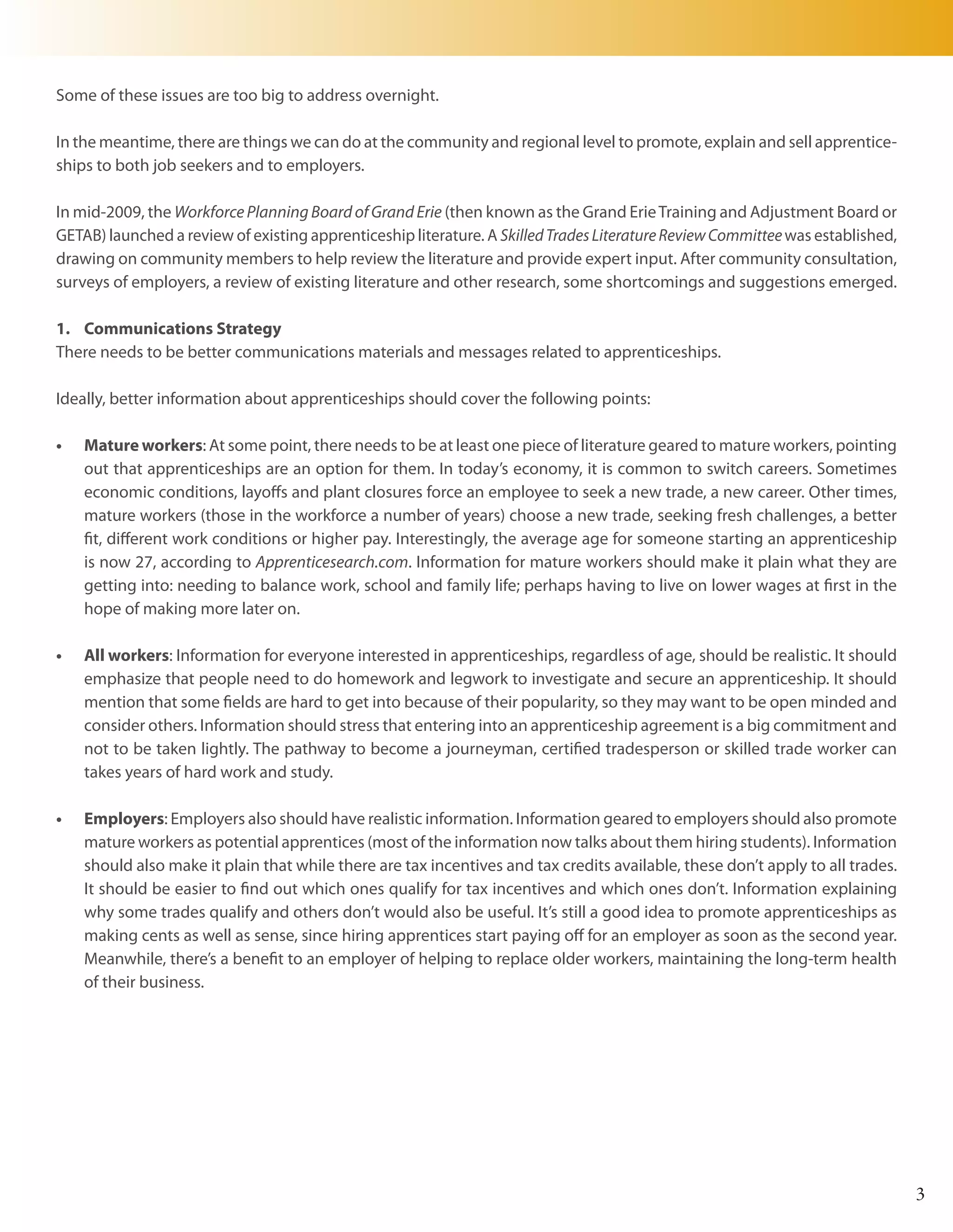 Some of these issues are too big to address overnight.

In the meantime, there are things we can do at the community and regional level to promote, explain and sell apprentice-
ships to both job seekers and to employers.

In mid-2009, the Workforce Planning Board of Grand Erie (then known as the Grand Erie Training and Adjustment Board or
GETAB) launched a review of existing apprenticeship literature. A Skilled Trades Literature Review Committee was established,
drawing on community members to help review the literature and provide expert input. After community consultation,
surveys of employers, a review of existing literature and other research, some shortcomings and suggestions emerged.

1. Communications Strategy
There needs to be better communications materials and messages related to apprenticeships.

Ideally, better information about apprenticeships should cover the following points:

•	   Mature workers: At some point, there needs to be at least one piece of literature geared to mature workers, pointing
     out that apprenticeships are an option for them. In today’s economy, it is common to switch careers. Sometimes
     economic conditions, layoffs and plant closures force an employee to seek a new trade, a new career. Other times,
     mature workers (those in the workforce a number of years) choose a new trade, seeking fresh challenges, a better
     fit, different work conditions or higher pay. Interestingly, the average age for someone starting an apprenticeship
     is now 27, according to Apprenticesearch.com. Information for mature workers should make it plain what they are
     getting into: needing to balance work, school and family life; perhaps having to live on lower wages at first in the
     hope of making more later on.

•	   All workers: Information for everyone interested in apprenticeships, regardless of age, should be realistic. It should
     emphasize that people need to do homework and legwork to investigate and secure an apprenticeship. It should
     mention that some fields are hard to get into because of their popularity, so they may want to be open minded and
     consider others. Information should stress that entering into an apprenticeship agreement is a big commitment and
     not to be taken lightly. The pathway to become a journeyman, certified tradesperson or skilled trade worker can
     takes years of hard work and study.

•	   Employers: Employers also should have realistic information. Information geared to employers should also promote
     mature workers as potential apprentices (most of the information now talks about them hiring students). Information
     should also make it plain that while there are tax incentives and tax credits available, these don’t apply to all trades.
     It should be easier to find out which ones qualify for tax incentives and which ones don’t. Information explaining
     why some trades qualify and others don’t would also be useful. It’s still a good idea to promote apprenticeships as
     making cents as well as sense, since hiring apprentices start paying off for an employer as soon as the second year.
     Meanwhile, there’s a benefit to an employer of helping to replace older workers, maintaining the long-term health
     of their business.




                                                                                                                                 3
 