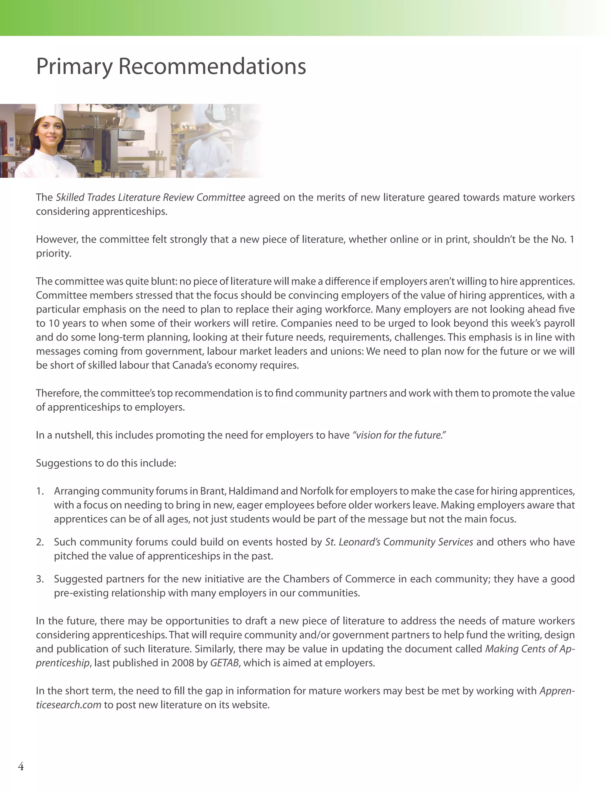 Primary Recommendations




    The Skilled Trades Literature Review Committee agreed on the merits of new literature geared towards mature workers
    considering apprenticeships.

    However, the committee felt strongly that a new piece of literature, whether online or in print, shouldn’t be the No. 1
    priority.

    The committee was quite blunt: no piece of literature will make a difference if employers aren’t willing to hire apprentices.
    Committee members stressed that the focus should be convincing employers of the value of hiring apprentices, with a
    particular emphasis on the need to plan to replace their aging workforce. Many employers are not looking ahead five
    to 10 years to when some of their workers will retire. Companies need to be urged to look beyond this week’s payroll
    and do some long-term planning, looking at their future needs, requirements, challenges. This emphasis is in line with
    messages coming from government, labour market leaders and unions: We need to plan now for the future or we will
    be short of skilled labour that Canada’s economy requires.

    Therefore, the committee’s top recommendation is to find community partners and work with them to promote the value
    of apprenticeships to employers.

    In a nutshell, this includes promoting the need for employers to have “vision for the future.”

    Suggestions to do this include:

    1. Arranging community forums in Brant, Haldimand and Norfolk for employers to make the case for hiring apprentices,
       with a focus on needing to bring in new, eager employees before older workers leave. Making employers aware that
       apprentices can be of all ages, not just students would be part of the message but not the main focus.

    2. Such community forums could build on events hosted by St. Leonard’s Community Services and others who have
       pitched the value of apprenticeships in the past.

    3. Suggested partners for the new initiative are the Chambers of Commerce in each community; they have a good
       pre-existing relationship with many employers in our communities.

    In the future, there may be opportunities to draft a new piece of literature to address the needs of mature workers
    considering apprenticeships. That will require community and/or government partners to help fund the writing, design
    and publication of such literature. Similarly, there may be value in updating the document called Making Cents of Ap-
    prenticeship, last published in 2008 by GETAB, which is aimed at employers.

    In the short term, the need to fill the gap in information for mature workers may best be met by working with Appren-
    ticesearch.com to post new literature on its website.




4
 