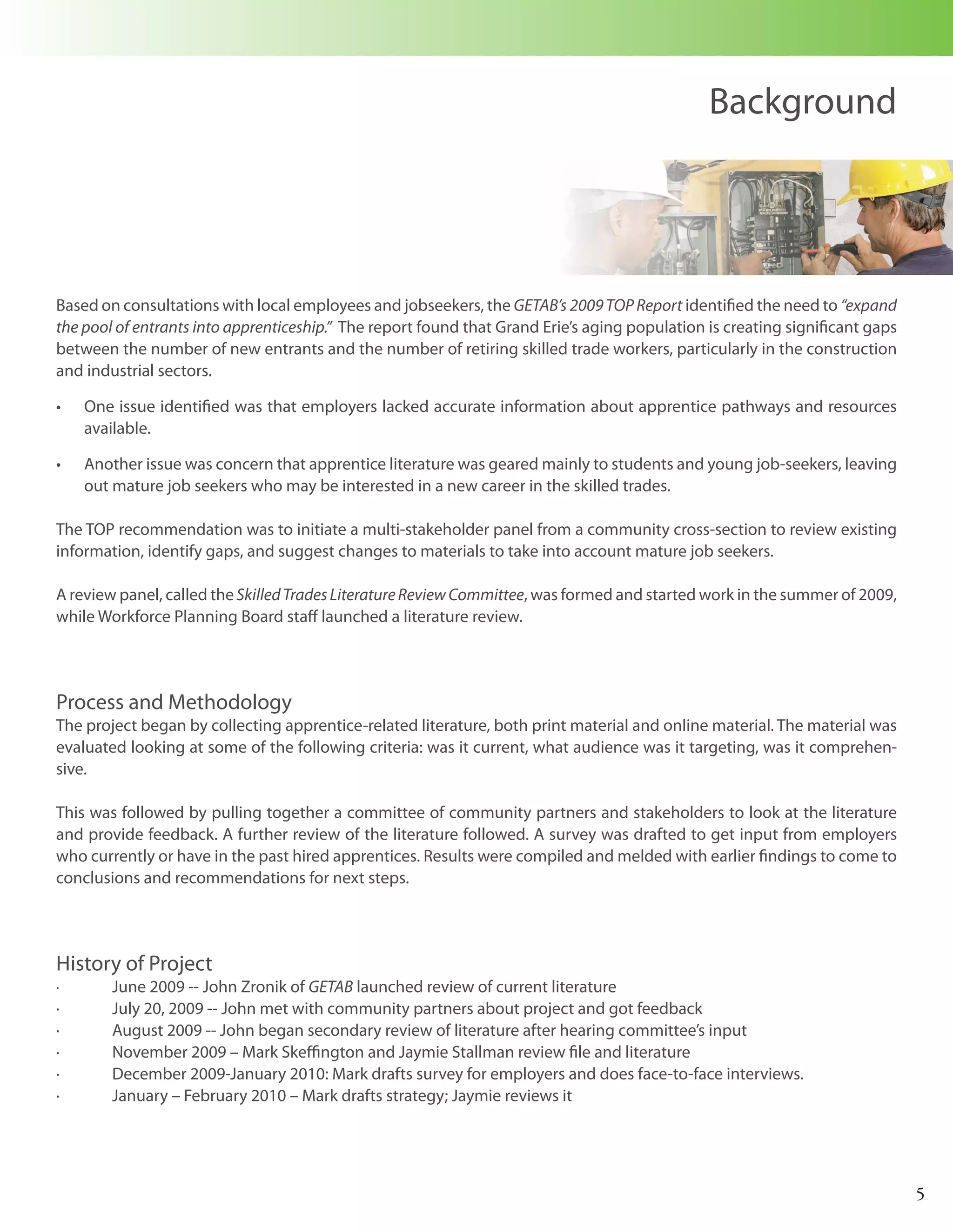 Background




Based on consultations with local employees and jobseekers, the GETAB’s 2009 TOP Report identified the need to “expand
the pool of entrants into apprenticeship.” The report found that Grand Erie’s aging population is creating significant gaps
between the number of new entrants and the number of retiring skilled trade workers, particularly in the construction
and industrial sectors.

•	   One issue identified was that employers lacked accurate information about apprentice pathways and resources
     available.

•	   Another issue was concern that apprentice literature was geared mainly to students and young job-seekers, leaving
     out mature job seekers who may be interested in a new career in the skilled trades.

The TOP recommendation was to initiate a multi-stakeholder panel from a community cross-section to review existing
information, identify gaps, and suggest changes to materials to take into account mature job seekers.

A review panel, called the Skilled Trades Literature Review Committee, was formed and started work in the summer of 2009,
while Workforce Planning Board staff launched a literature review.




Process and Methodology
The project began by collecting apprentice-related literature, both print material and online material. The material was
evaluated looking at some of the following criteria: was it current, what audience was it targeting, was it comprehen-
sive.

This was followed by pulling together a committee of community partners and stakeholders to look at the literature
and provide feedback. A further review of the literature followed. A survey was drafted to get input from employers
who currently or have in the past hired apprentices. Results were compiled and melded with earlier findings to come to
conclusions and recommendations for next steps.




History of Project
·       June 2009 -- John Zronik of GETAB launched review of current literature
·       July 20, 2009 -- John met with community partners about project and got feedback
·       August 2009 -- John began secondary review of literature after hearing committee’s input
·       November 2009 – Mark Skeffington and Jaymie Stallman review file and literature
·       December 2009-January 2010: Mark drafts survey for employers and does face-to-face interviews.
·       January – February 2010 – Mark drafts strategy; Jaymie reviews it




                                                                                                                              5
 