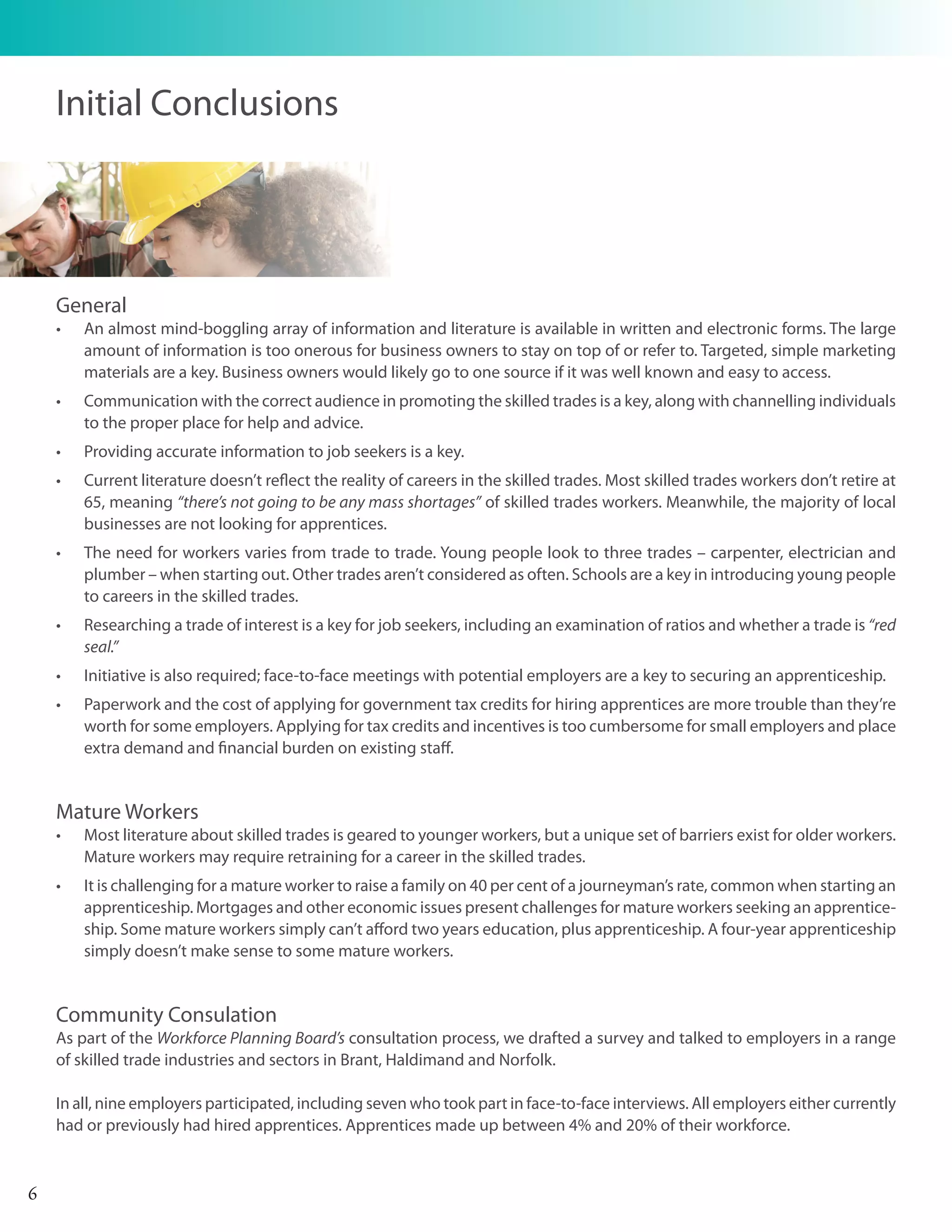 Initial Conclusions




    General
    •	   An almost mind-boggling array of information and literature is available in written and electronic forms. The large
         amount of information is too onerous for business owners to stay on top of or refer to. Targeted, simple marketing
         materials are a key. Business owners would likely go to one source if it was well known and easy to access.
    •	   Communication with the correct audience in promoting the skilled trades is a key, along with channelling individuals
         to the proper place for help and advice.
    •	   Providing accurate information to job seekers is a key.
    •	   Current literature doesn’t reflect the reality of careers in the skilled trades. Most skilled trades workers don’t retire at
         65, meaning “there’s not going to be any mass shortages” of skilled trades workers. Meanwhile, the majority of local
         businesses are not looking for apprentices.
    •	   The need for workers varies from trade to trade. Young people look to three trades – carpenter, electrician and
         plumber – when starting out. Other trades aren’t considered as often. Schools are a key in introducing young people
         to careers in the skilled trades.
    •	   Researching a trade of interest is a key for job seekers, including an examination of ratios and whether a trade is “red
         seal.”
    •	   Initiative is also required; face-to-face meetings with potential employers are a key to securing an apprenticeship.
    •	   Paperwork and the cost of applying for government tax credits for hiring apprentices are more trouble than they’re
         worth for some employers. Applying for tax credits and incentives is too cumbersome for small employers and place
         extra demand and financial burden on existing staff.


    Mature Workers
    •	   Most literature about skilled trades is geared to younger workers, but a unique set of barriers exist for older workers.
         Mature workers may require retraining for a career in the skilled trades.
    •	   It is challenging for a mature worker to raise a family on 40 per cent of a journeyman’s rate, common when starting an
         apprenticeship. Mortgages and other economic issues present challenges for mature workers seeking an apprentice-
         ship. Some mature workers simply can’t afford two years education, plus apprenticeship. A four-year apprenticeship
         simply doesn’t make sense to some mature workers.


    Community Consulation
    As part of the Workforce Planning Board’s consultation process, we drafted a survey and talked to employers in a range
    of skilled trade industries and sectors in Brant, Haldimand and Norfolk.

    In all, nine employers participated, including seven who took part in face-to-face interviews. All employers either currently
    had or previously had hired apprentices. Apprentices made up between 4% and 20% of their workforce.



6
 