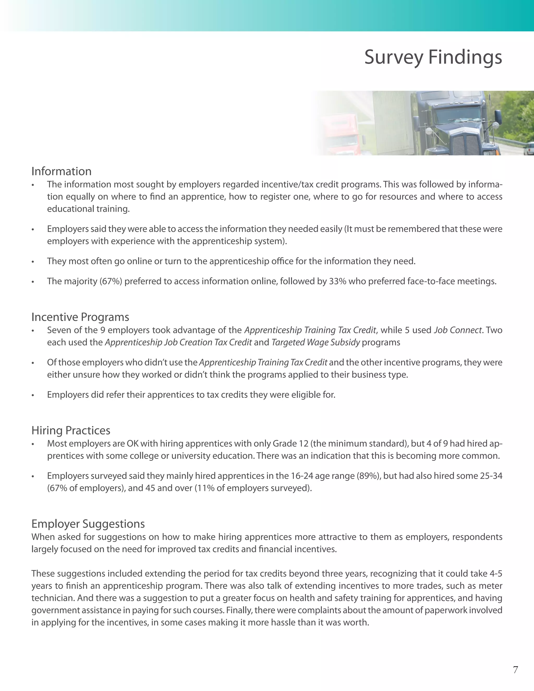 Survey Findings




Information
•	   The information most sought by employers regarded incentive/tax credit programs. This was followed by informa-
     tion equally on where to find an apprentice, how to register one, where to go for resources and where to access
     educational training.

•	   Employers said they were able to access the information they needed easily (It must be remembered that these were
     employers with experience with the apprenticeship system).

•	   They most often go online or turn to the apprenticeship office for the information they need.

•	   The majority (67%) preferred to access information online, followed by 33% who preferred face-to-face meetings.


Incentive Programs
•	   Seven of the 9 employers took advantage of the Apprenticeship Training Tax Credit, while 5 used Job Connect. Two
     each used the Apprenticeship Job Creation Tax Credit and Targeted Wage Subsidy programs

•	   Of those employers who didn’t use the Apprenticeship Training Tax Credit and the other incentive programs, they were
     either unsure how they worked or didn’t think the programs applied to their business type.

•	   Employers did refer their apprentices to tax credits they were eligible for.


Hiring Practices
•	   Most employers are OK with hiring apprentices with only Grade 12 (the minimum standard), but 4 of 9 had hired ap-
     prentices with some college or university education. There was an indication that this is becoming more common.

•	   Employers surveyed said they mainly hired apprentices in the 16-24 age range (89%), but had also hired some 25-34
     (67% of employers), and 45 and over (11% of employers surveyed).


Employer Suggestions
When asked for suggestions on how to make hiring apprentices more attractive to them as employers, respondents
largely focused on the need for improved tax credits and financial incentives.

These suggestions included extending the period for tax credits beyond three years, recognizing that it could take 4-5
years to finish an apprenticeship program. There was also talk of extending incentives to more trades, such as meter
technician. And there was a suggestion to put a greater focus on health and safety training for apprentices, and having
government assistance in paying for such courses. Finally, there were complaints about the amount of paperwork involved
in applying for the incentives, in some cases making it more hassle than it was worth.



                                                                                                                            7
 