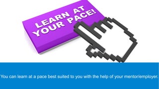 You can learn at a pace best suited to you with the help of your
mentor/employer.
 
