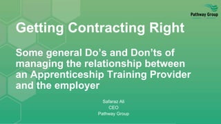 Getting Contracting Right
Some general Do’s and Don’ts of
managing the relationship between
an Apprenticeship Training Provider
and the employer
Safaraz Ali
CEO
Pathway Group
 
