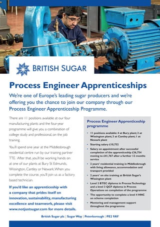 Process Engineer Apprenticeships
We’re one of Europe’s leading sugar producers and we’re
offering you the chance to join our company through our
Process Engineer Apprenticeship Programme.
British Sugar plc | Sugar Way | Peterborough | PE2 9AY
Process Engineer Apprenticeship
programme
•	 11 positions available: 4 at Bury plant; 3 at
Wissington plant; 3 at Cantley plant; 1 at
Newark plant
•	 Starting salary £10,752
•	 Salary on appointment after successful
completion of the apprenticeship £36,754
moving to £41,767 after a further 12 months
service
•	 2 years’ residential training in Middlesbrough
with living allowance, accommodation and
transport provided
•	 2 years’ on site training at British Sugar’s
Wissington plant
•	 Level 3 BTEC diploma in ProcessTechnology
and a level 3 QCF diploma in Process
Operations on completion of the programme
•	 The opportunity to complete a level 4 HNC
on scheme completion
•	 Mentoring and management support
throughout the programme
There are 11 positions available at our four
manufacturing plants and the four-year
programme will give you a combination of
college study and professional, on the job
training.
You’ll spend one year at the Middlesbrough
residential centre run by our training partner
TTE. After that, you’ll be working hands on
at one of our plants at Bury St Edmunds,
Wissington, Cantley or Newark.When you
complete the course, you’ll join us as a factory
based technician.
If you’d like an apprenticeship with
a company that prides itself on
innovation, sustainability, manufacturing
excellence and teamwork, please visit
www.notjustsugar.com for more details.
 
