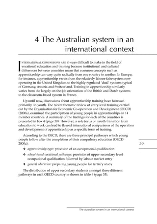 4 The Australian system in an
international context
I
NTERNATIONAL COMPARISONS ARE always difficult to make in the field of
vocational education and training because institutional and cultural
differences between countries mean that common concepts such as
apprenticeship can vary quite radically from one country to another. In Europe,
for instance, apprenticeship varies from the relatively laissez-faire system now
operating in the United Kingdom to the highly regulated ‘dual’ systems typical
of Germany, Austria and Switzerland. Training in apprenticeship similarly
varies from the largely on-the-job orientation of the British and Dutch systems
to the classroom-based system in France.
Up until now, discussions about apprenticeship training have focussed
primarily on youth. The recent thematic review of entry-level training carried
out by the Organisation for Economic Co-operation and Development (OECD)
(2000a), examined the participation of young people in apprenticeships in 14
member countries. A summary of the findings for each of the countries is
presented in box 4 (page 30). However, a sole focus on youth transition from
education to work can lead to flawed international comparisons of the operation
and development of apprenticeship as a specific form of training.
According to the OECD, there are three principal pathways which young
people follow after the completion of their compulsory education (OECD
2000a).
❖ apprenticeship-type: provision of an occupational qualification
❖ school-based vocational pathways: provision of upper secondary level
occupational qualification followed by labour market entry
❖ general education: preparing young people for tertiary study
The distribution of upper secondary students amongst these different
pathways in each OECD country is shown in table 6 (page 33).
29
The Australian system in an international context
 