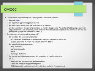 cMooc
●

Connectiviste : apprentissage par l'échange et la création de contenus
–
–

les objectifs d’apprentissage sont ouverts

–

les participants créent dans une large mesure le contenu

–

●

Exemple Itypa

ont des velléités de changer en profondeur la manière d’apprendre. Pas d’objectif pédagogique ou d’ordre
séquentiel imposé par le formateur, des contenus libres d’accès développés et mis en réseau tant par les
participants que par les initiateurs du cMOOC

Concrètement, comment cela se passe-t-il ?
–

On assiste à des séances synchrones

–

sur des sujets en lien avec nos intérêts et champs d’intervention respectifs,
● avec la possibilité de revoir ces activités en mode différé;
On produit différents documents

–

blog personnel,
● carte conceptuelle,
● wikis,
● échanges de favoris
On identifie les individus partageant des expertises et intérêts communs;

–

On a

●

●

●

●
●

Bâtit un

corpus de ressources, lectures et liens
Testé des pratiques d’apprentissage actif
Utilisé des outils soutenant nos interventions en soutien à l’enseignement

 