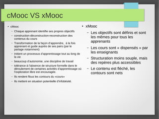 cMooc VS xMooc
●

cMooc
–

Chaque apprenant identifie ses propres objectifs

–

Transformation de la façon d’apprendre, à la fois
apprenant et guide auprès de ses pairs (par le
partage notamment)

xMooc

construction-déconstruction-reconstruction des
contenus du cours

–

●

–

Initient un processus d’apprentissage tout au long de
la vie

–

tolérance à l’absence de structure formelle dans le
déroulement de certaines activités d’apprentissage où
l’exploration libre est encouragée.

Les objectifs sont définis et sont
les mêmes pour tous les
apprenants

–

Les cours sont « dispensés » par
les enseignants

–

Structuration moins souple, mais
des repères plus accessibles

–

Le contenu est fléché, les
contours sont nets

beaucoup d’autonomie, une discipline de travail

–

–

–

Ils rendent flous les contours du «cours»

–

Ils mettent en situation potentielle d’infobésité.

 
