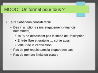 MOOC : Un format pour tous ?
●

Taux d'abandon considérable
–

Des inscriptions sans engagement (financier
notamment)

–

70 % ne dépassent pas le stade de l'inscription
● Entrée libre et gratuite … sortie aussi
● Valeur de la certification
Pas de pré-requis dans la plupart des cas

–

Pas de nombre limité de places

●

 