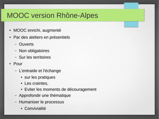MOOC version Rhône-Alpes
●

MOOC enrichi, augmenté

●

Par des ateliers en présentiels
–
–

Non obligatoires

–
●

Ouverts
Sur les territoires

Pour
–

L'entraide et l'échange

–

sur les pratiques
● Les craintes,
● Eviter les moments de découragement
Approfondir une thématique

–

Humaniser le processus

●

●

Convivialité

 