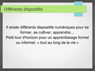 Différents dispositifs

Il existe différents dispositifs numériques pour se
former, se cultiver, apprendre....
Petit tour d'horizon pour un apprentissage formel
ou informel, « tout au long de la vie »

 